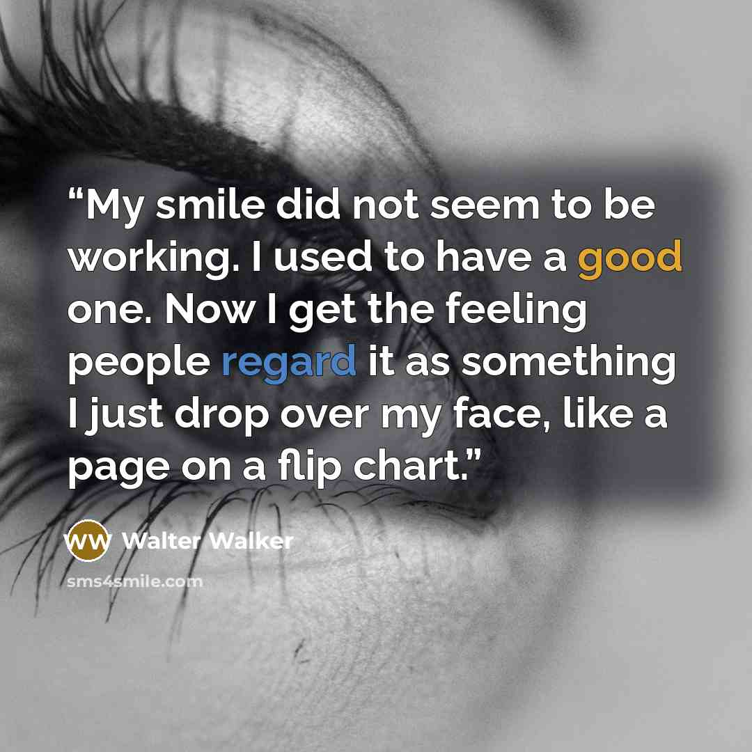 “My smile did not seem to be working. I used to have a good one. Now I get the feeling people regard it as something I just drop over my face, like a page on a flip chart.” quote by walter walker