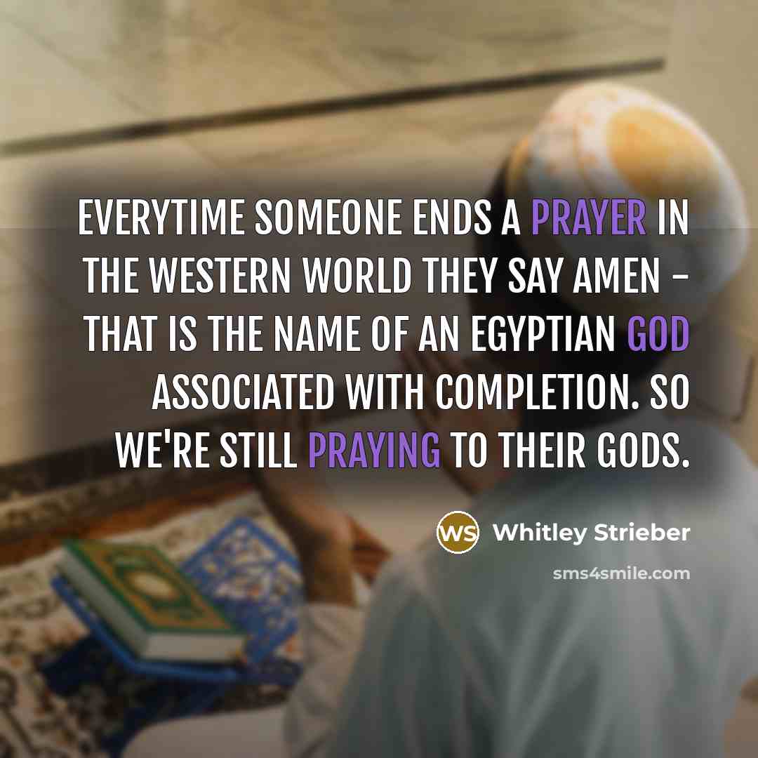 “Everytime someone ends a prayer in the Western world they say Amen - that is the name of an Egyptian god associated with completion. So we're still praying to their gods.” quote by Whitley Strieber