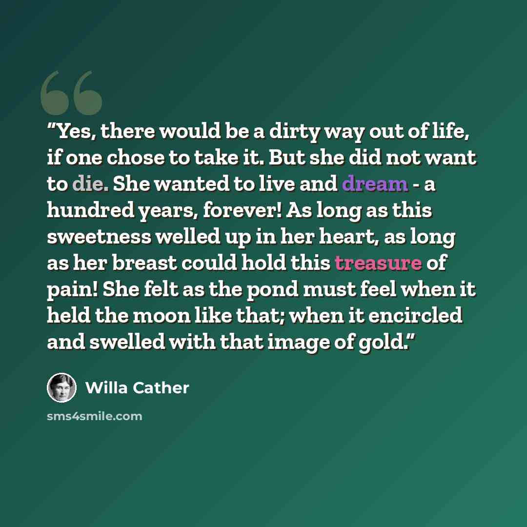 “Yes, there would be a dirty way out of life, if one chose to take it. But she did not want to die. She wanted to live and dream - a hundred years, forever! As long as this sweetness welled up in her heart, as long as her breast could hold this treasure of pain! She felt as the pond must feel when…” quote by Willa Cather