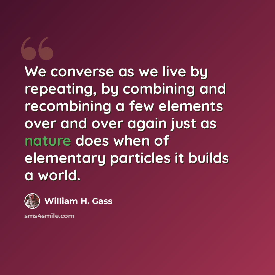 “We converse as we live by repeating, by combining and recombining a few elements over and over again just as nature does when of elementary particles it builds a world.” quote by William H. Gass