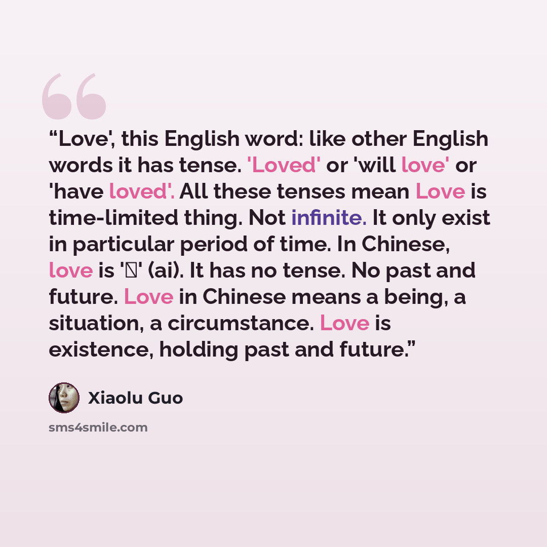 “Love', this English word: like other English words it has tense. 'Loved' or 'will love' or 'have loved'. All these tenses mean Love is time-limited thing. Not infinite. It only exist in particular period of time. In Chinese, love is '爱' (ai). It has no tense. No past and future. Love in Chinese…” quote by Xiaolu Guo