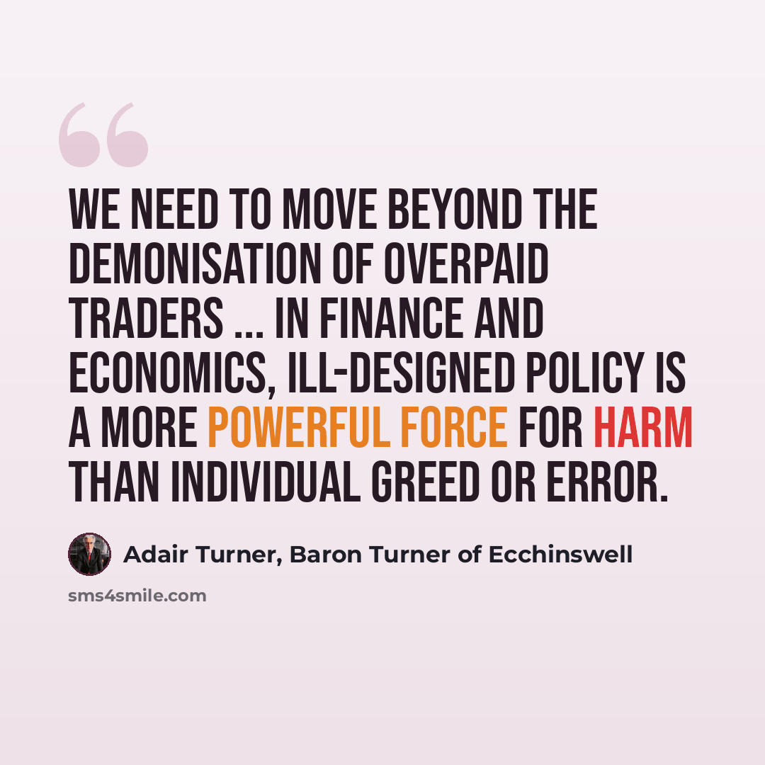 “We need to move beyond the demonisation of overpaid traders ... In finance and economics, ill-designed policy is a more powerful force for harm than individual greed or error.” quote by Adair Turner, Baron Turner of Ecchinswell