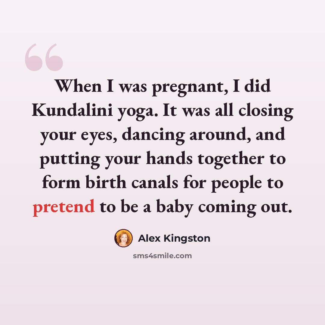 “When I was pregnant, I did Kundalini yoga. It was all closing your eyes, dancing around, and putting your hands together to form birth canals for people to pretend to be a baby coming out.” quote by Alex Kingston