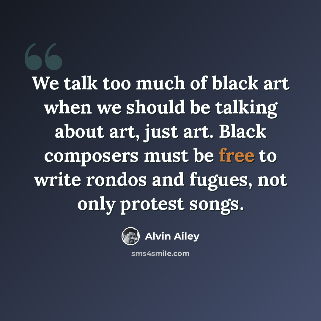 “We talk too much of black art when we should be talking about art, just art. Black composers must be free to write rondos and fugues, not only protest songs.” quote by Alvin Ailey