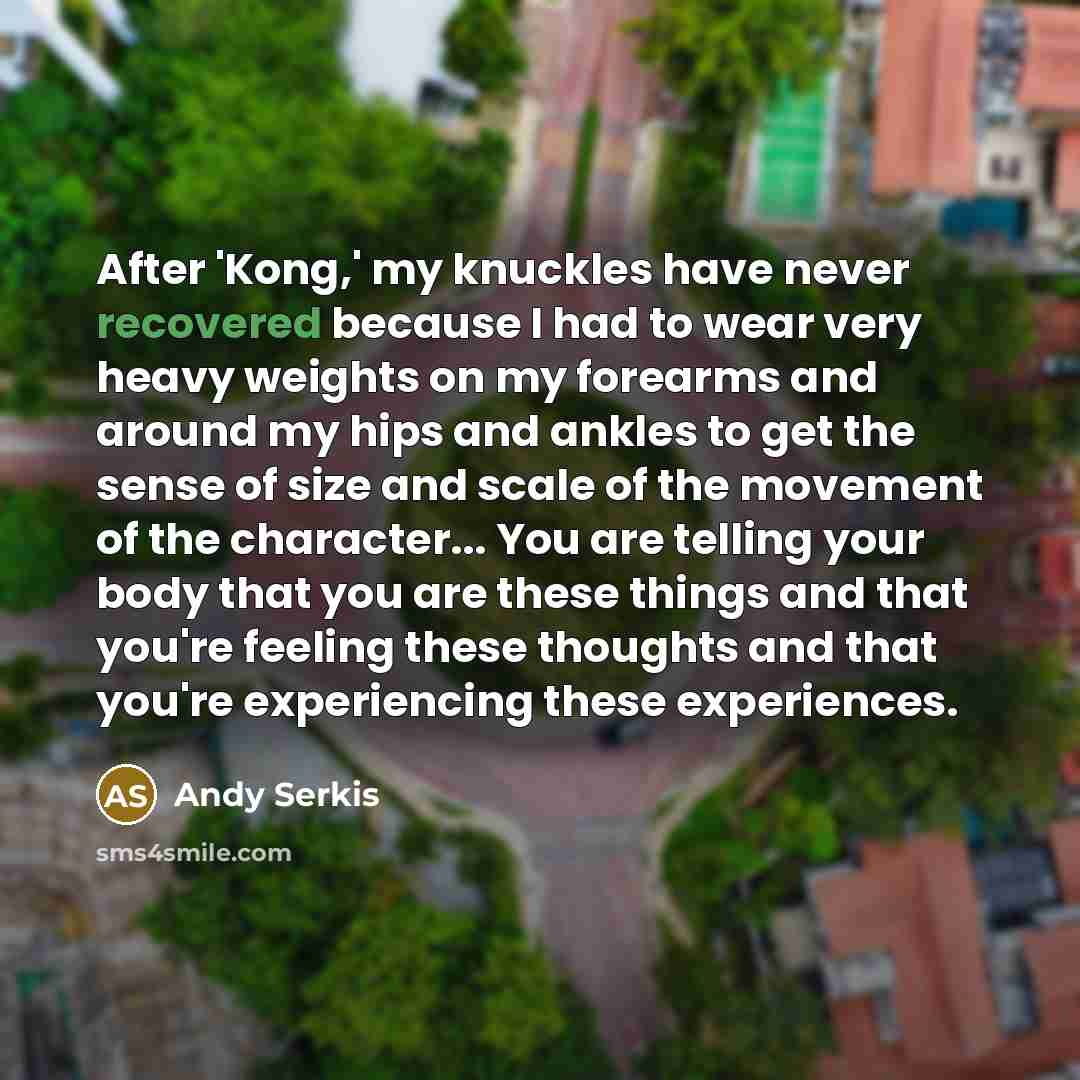 “After 'Kong,' my knuckles have never recovered because I had to wear very heavy weights on my forearms and around my hips and ankles to get the sense of size and scale of the movement of the character... You are telling your body that you are these things and that you're feeling these thoughts and…” quote by Andy Serkis