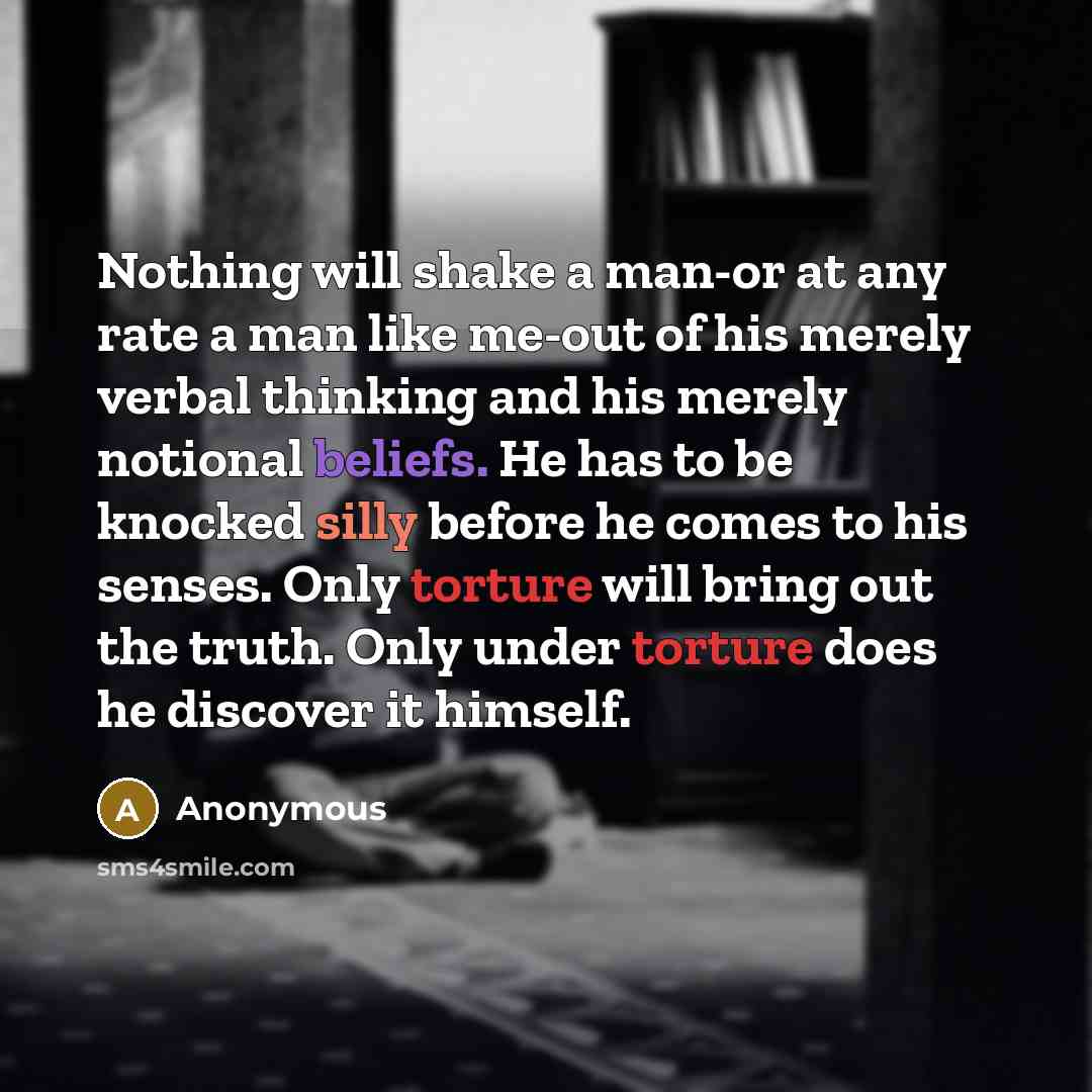 “Nothing will shake a man-or at any rate a man like me-out of his merely verbal thinking and his merely notional beliefs. He has to be knocked silly before he comes to his senses. Only torture will bring out the truth. Only under torture does he discover it himself.” quote by Anonymous