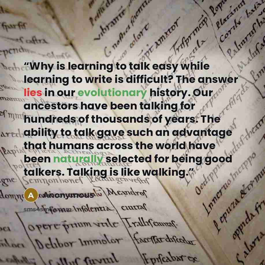 “Why is learning to talk easy while learning to write is difficult? The answer lies in our evolutionary history. Our ancestors have been talking for hundreds of thousands of years. The ability to talk gave such an advantage that humans across the world have been naturally selected for being good…” quote by Anonymous