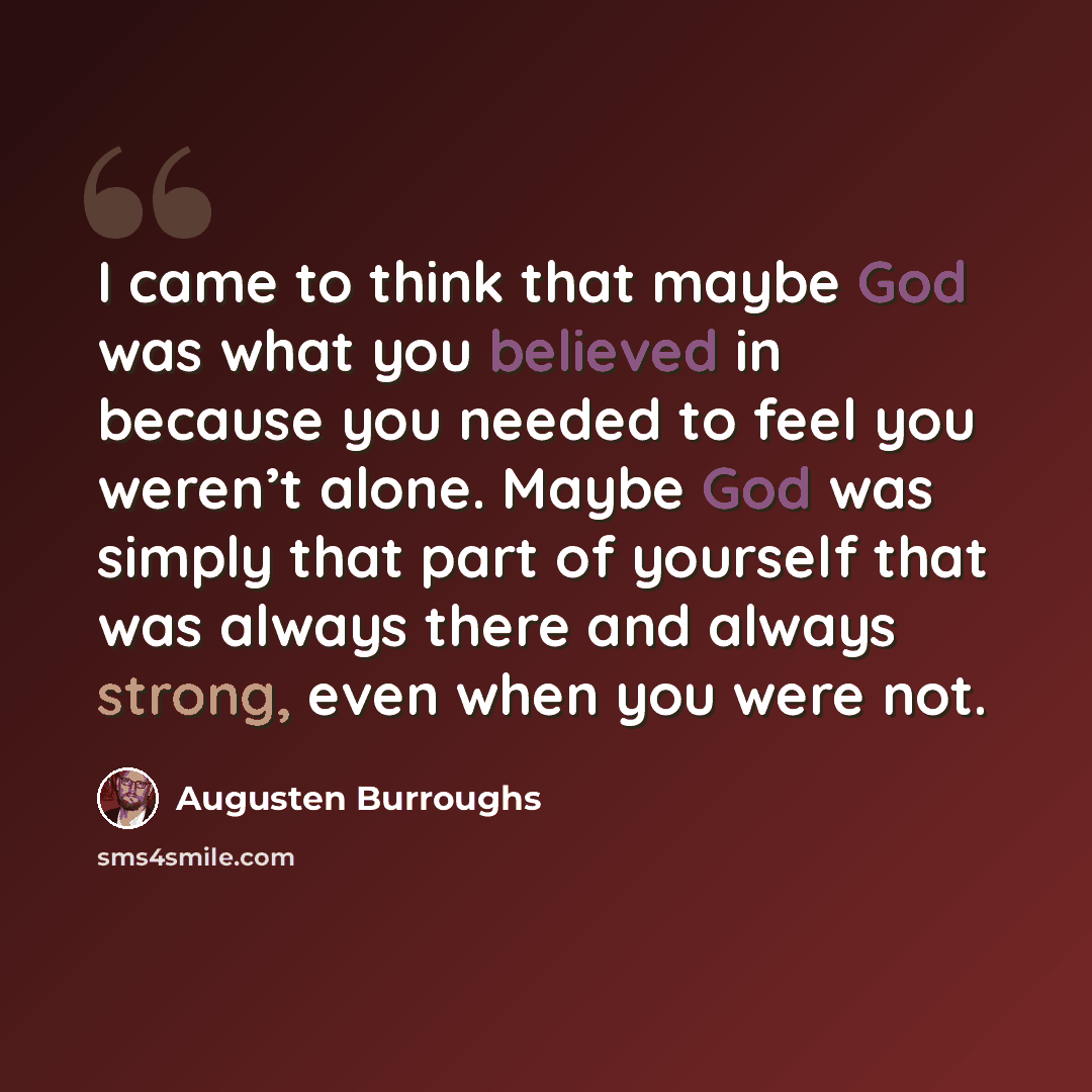 “I came to think that maybe God was what you believed in because you needed to feel you weren’t alone. Maybe God was simply that part of yourself that was always there and always strong, even when you were not.” quote by Augusten Burroughs
