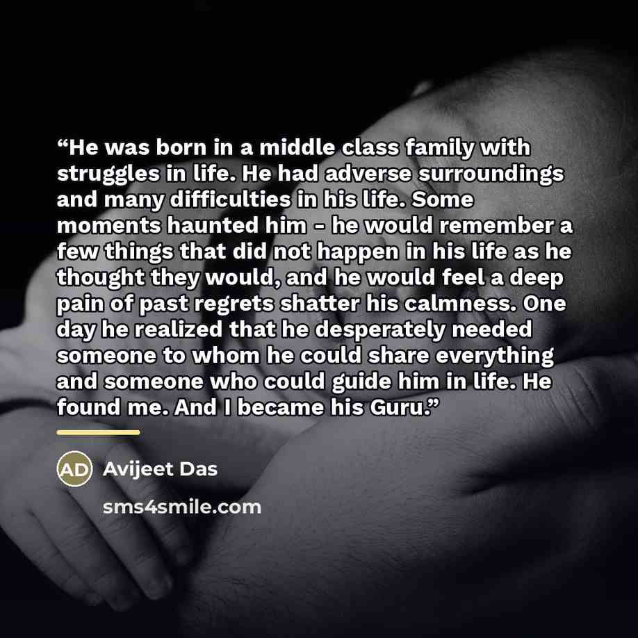 “He was born in a middle class family with struggles in life. He had adverse surroundings and many difficulties in his life. Some moments haunted him - he would remember a few things that did not happen in his life as he thought they would, and he would feel a deep pain of past regrets shatter his…” quote by Avijeet Das