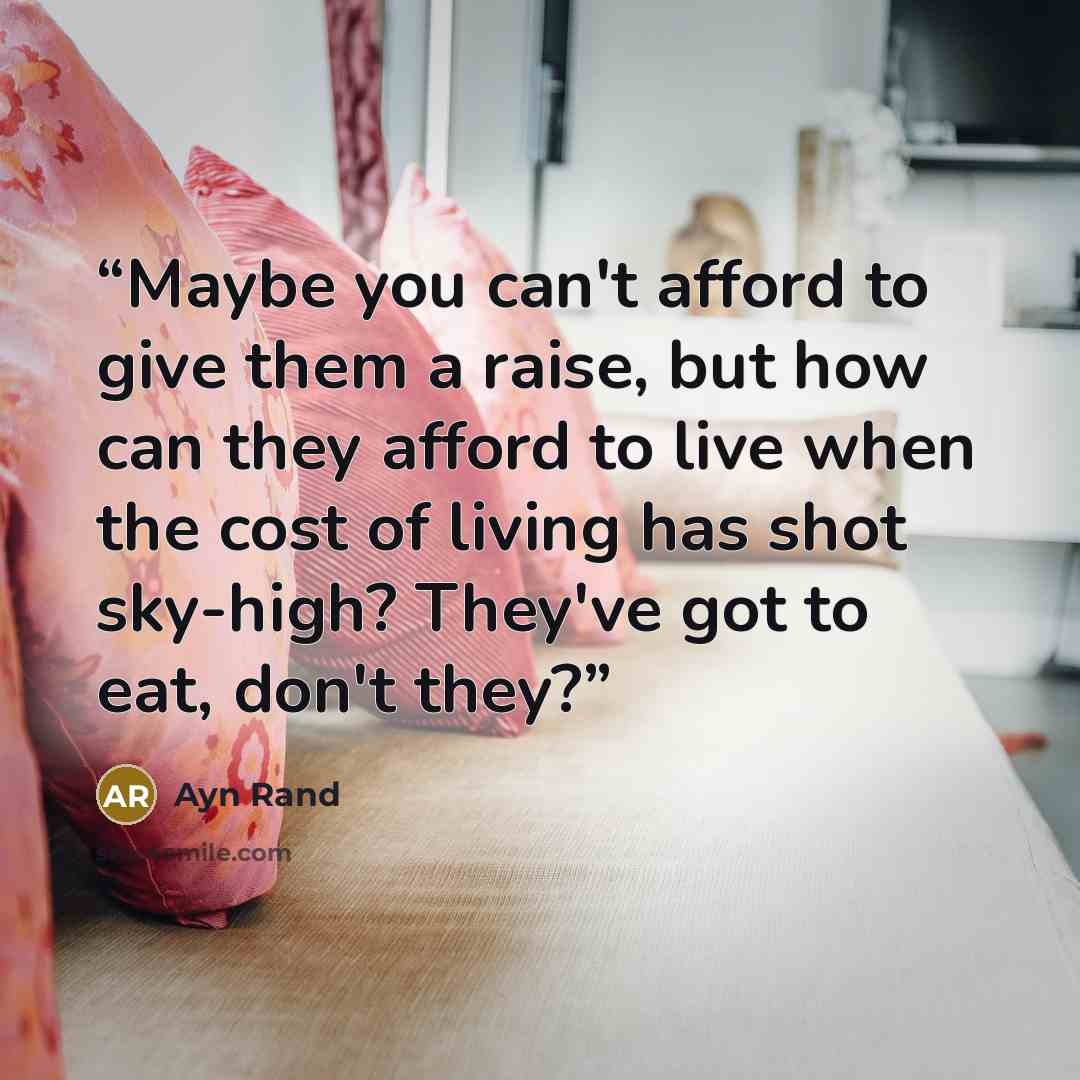 “Maybe you can't afford to give them a raise, but how can they afford to live when the cost of living has shot sky-high? They've got to eat, don't they?” quote by Ayn Rand