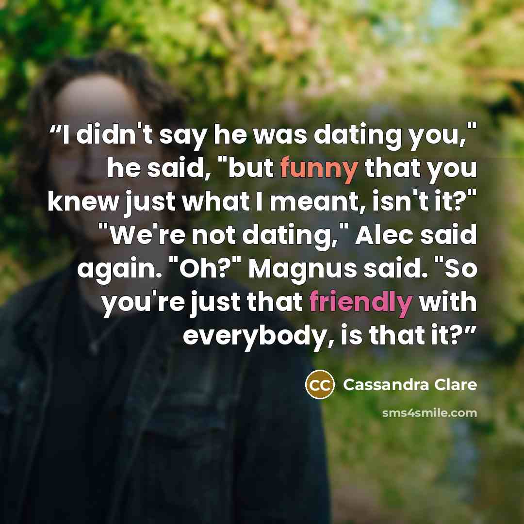 “I didn't say he was dating you," he said, "but funny that you knew just what I meant, isn't it?" "We're not dating," Alec said again. "Oh?" Magnus said. "So you're just that friendly with everybody, is that it?” quote by Cassandra Clare
