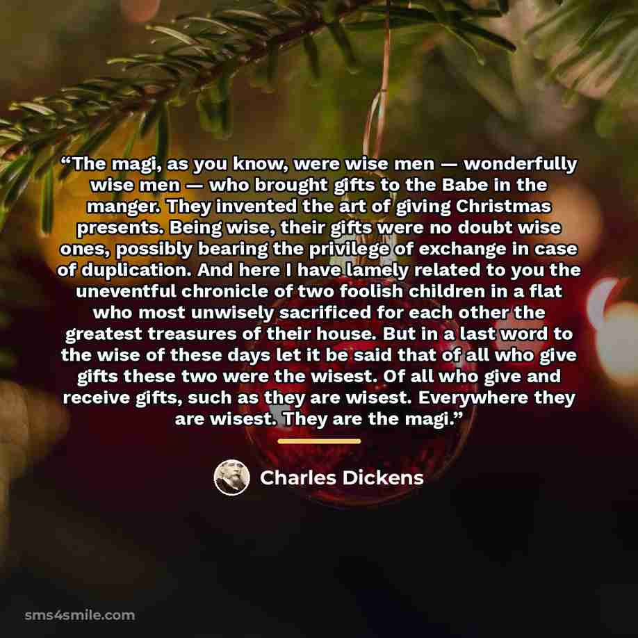 “The magi, as you know, were wise men — wonderfully wise men — who brought gifts to the Babe in the manger. They invented the art of giving Christmas presents. Being wise, their gifts were no doubt wise ones, possibly bearing the privilege of exchange in case of duplication. And here I have lamely…” quote by Charles Dickens