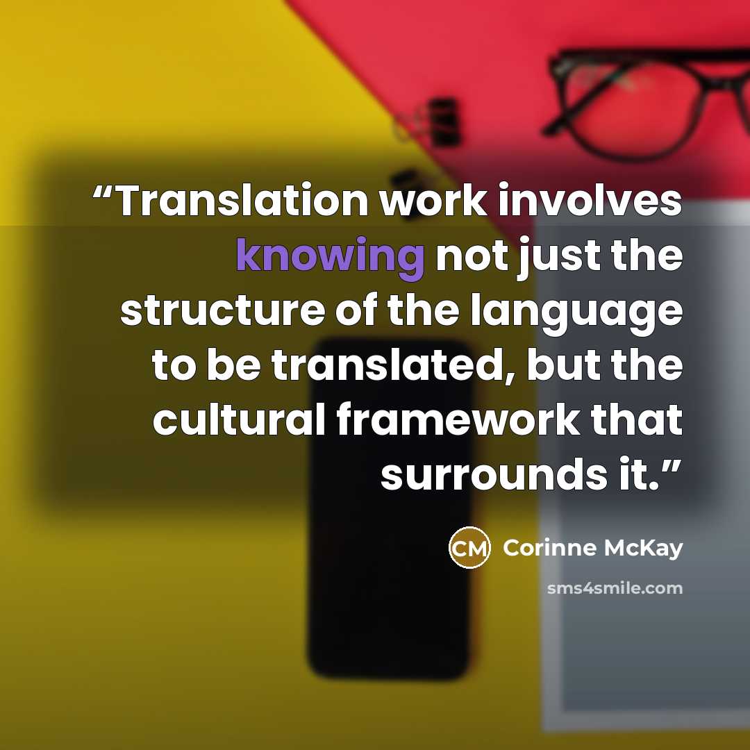 “Translation work involves knowing not just the structure of the language to be translated, but the cultural framework that surrounds it.” quote by Corinne McKay