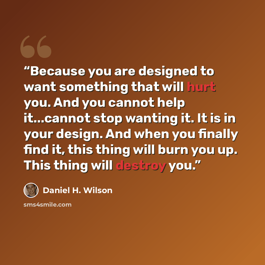 “Because you are designed to want something that will hurt you. And you cannot help it...cannot stop wanting it. It is in your design. And when you finally find it, this thing will burn you up. This thing will destroy you.” quote by Daniel H. Wilson