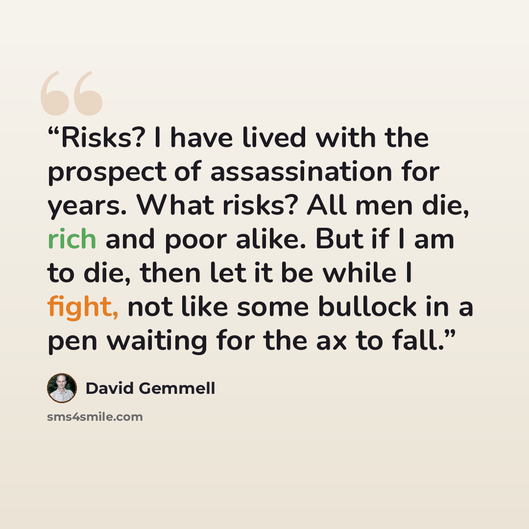 “Risks? I have lived with the prospect of assassination for years. What risks? All men die, rich and poor alike. But if I am to die, then let it be while I fight, not like some bullock in a pen waiting for the ax to fall.” quote by David Gemmell