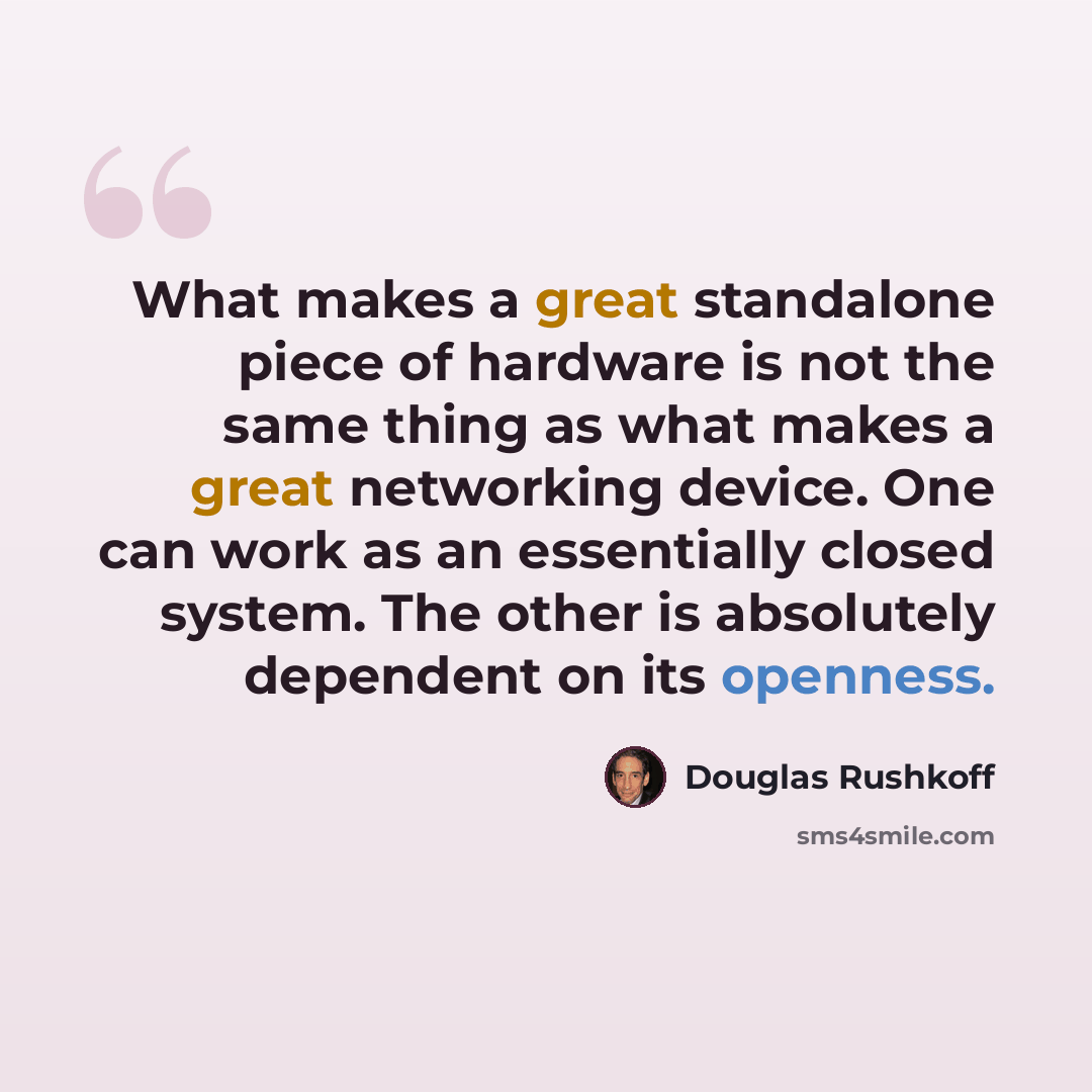 “What makes a great standalone piece of hardware is not the same thing as what makes a great networking device. One can work as an essentially closed system. The other is absolutely dependent on its openness.” quote by Douglas Rushkoff
