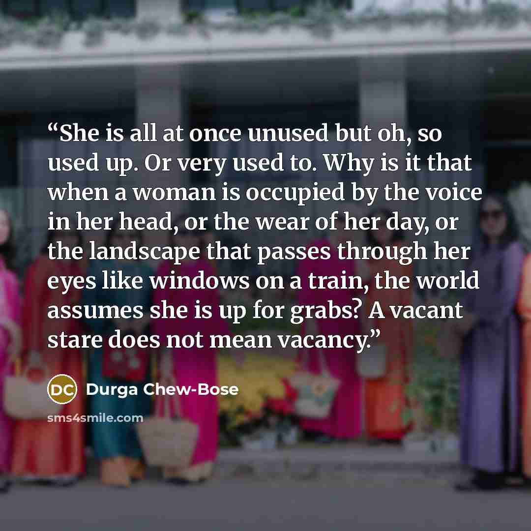 “She is all at once unused but oh, so used up. Or very used to. Why is it that when a woman is occupied by the voice in her head, or the wear of her day, or the landscape that passes through her eyes like windows on a train, the world assumes she is up for grabs? A vacant stare does not mean vacancy.” quote by Durga Chew-Bose