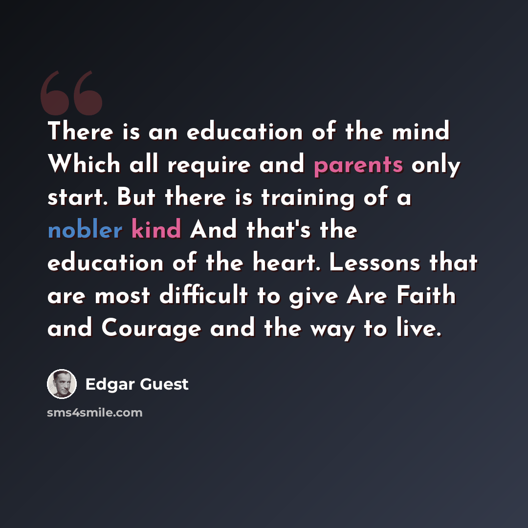 “There is an education of the mind Which all require and parents only start. But there is training of a nobler kind And that's the education of the heart. Lessons that are most difficult to give Are Faith and Courage and the way to live.” quote by Edgar Guest