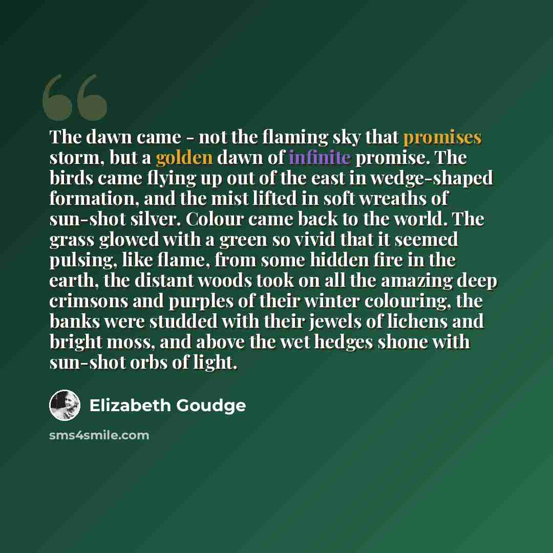 “The dawn came - not the flaming sky that promises storm, but a golden dawn of infinite promise. The birds came flying up out of the east in wedge-shaped formation, and the mist lifted in soft wreaths of sun-shot silver. Colour came back to the world. The grass glowed with a green so vivid that it…” quote by Elizabeth Goudge