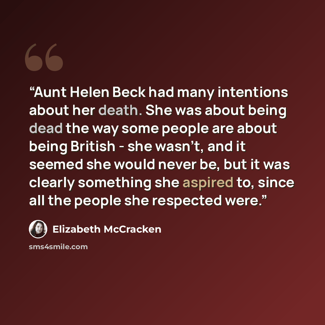 “Aunt Helen Beck had many intentions about her death. She was about being dead the way some people are about being British - she wasn't, and it seemed she would never be, but it was clearly something she aspired to, since all the people she respected were.” quote by Elizabeth McCracken