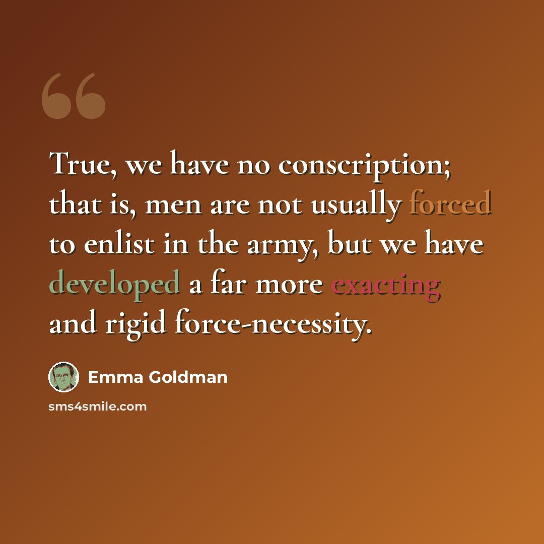 “True, we have no conscription; that is, men are not usually forced to enlist in the army, but we have developed a far more exacting and rigid force-necessity.” quote by Emma Goldman