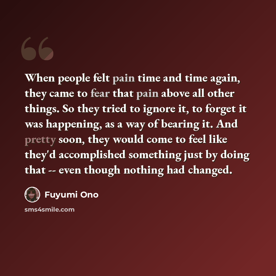 “When people felt pain time and time again, they came to fear that pain above all other things. So they tried to ignore it, to forget it was happening, as a way of bearing it. And pretty soon, they would come to feel like they'd accomplished something just by doing that -- even though nothing had…” quote by Fuyumi Ono