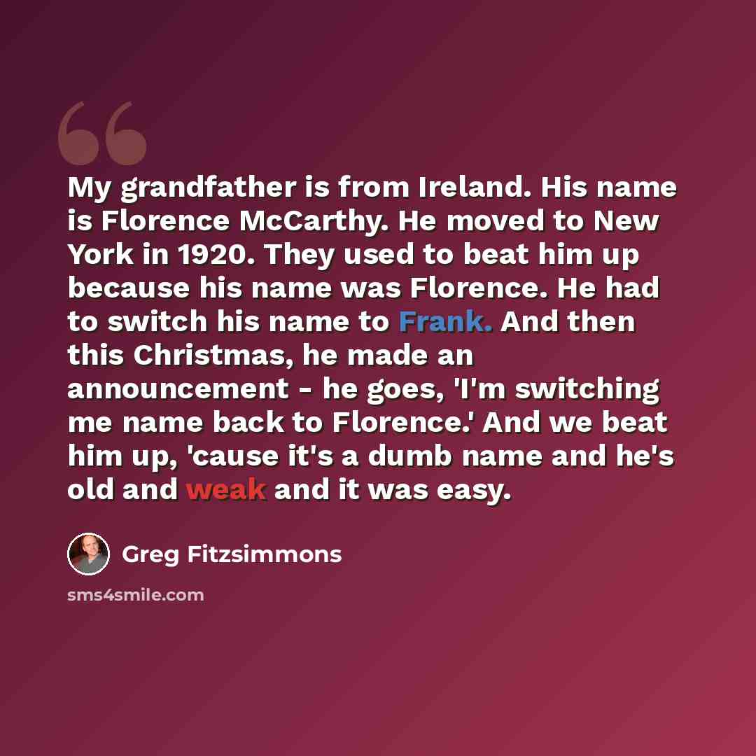 “My grandfather is from Ireland. His name is Florence McCarthy. He moved to New York in 1920. They used to beat him up because his name was Florence. He had to switch his name to Frank. And then this Christmas, he made an announcement - he goes, 'I'm switching me name back to Florence.' And we beat…” quote by Greg Fitzsimmons