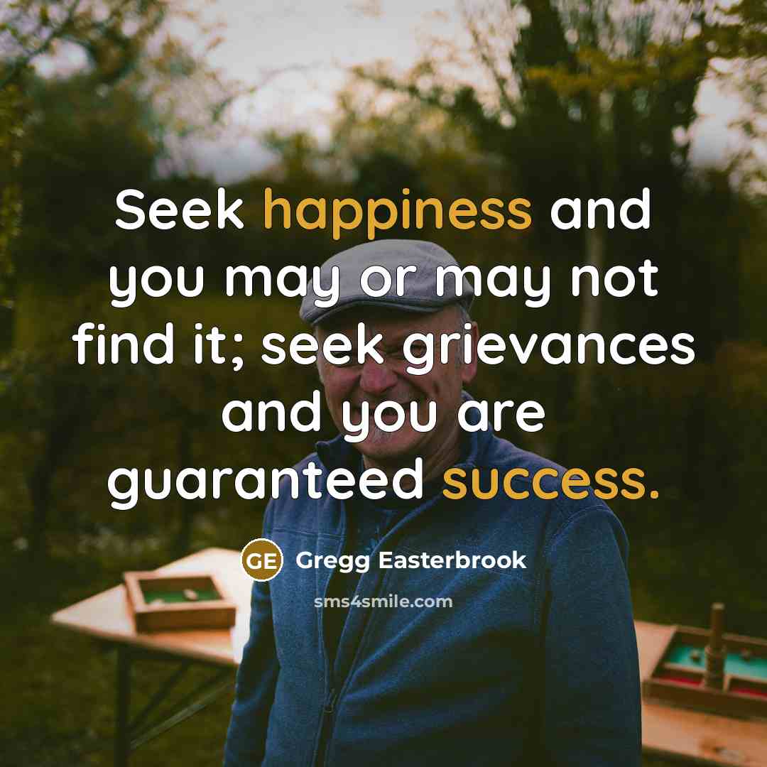“Seek happiness and you may or may not find it; seek grievances and you are guaranteed success.” quote by Gregg Easterbrook