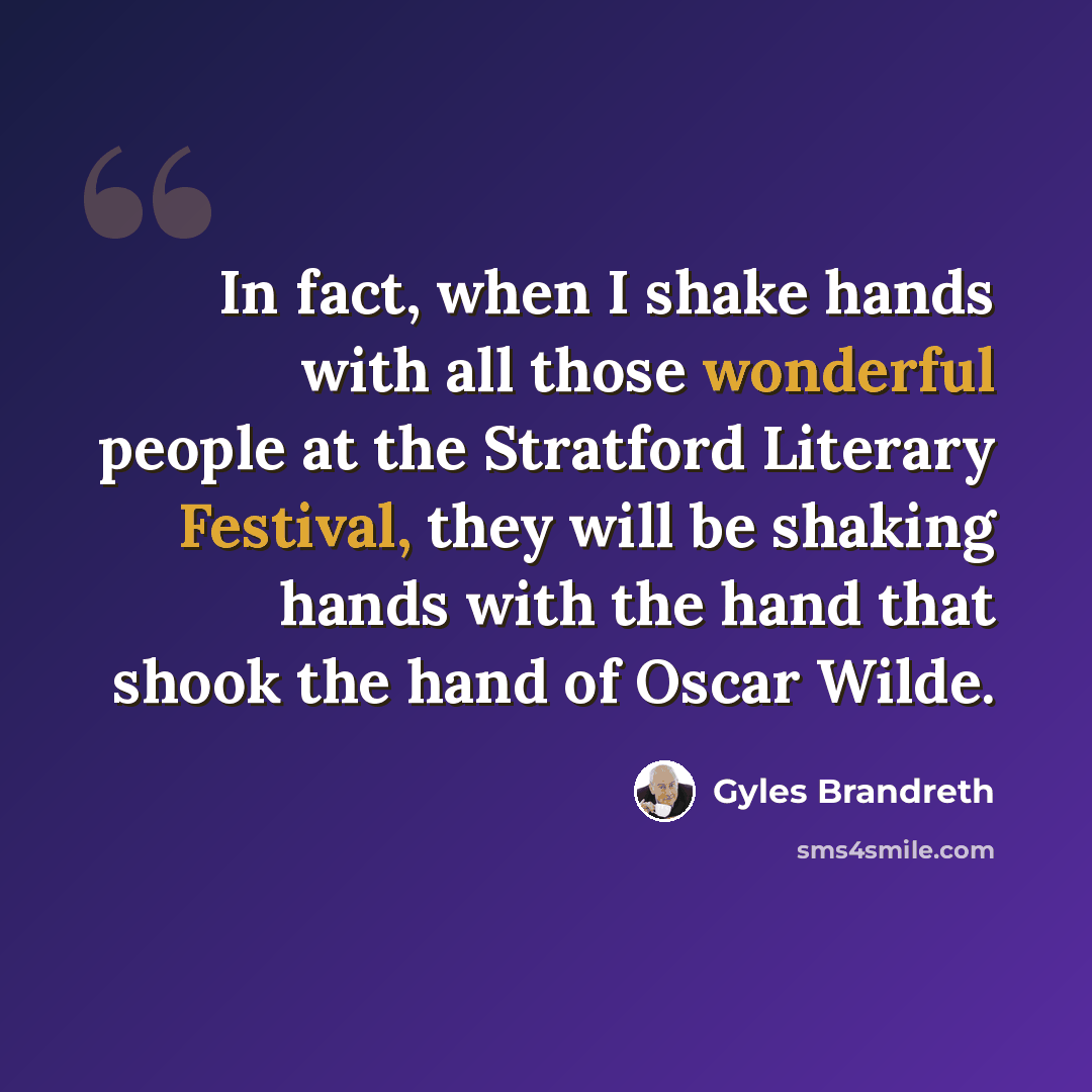 “In fact, when I shake hands with all those wonderful people at the Stratford Literary Festival, they will be shaking hands with the hand that shook the hand of Oscar Wilde.” quote by Gyles Brandreth