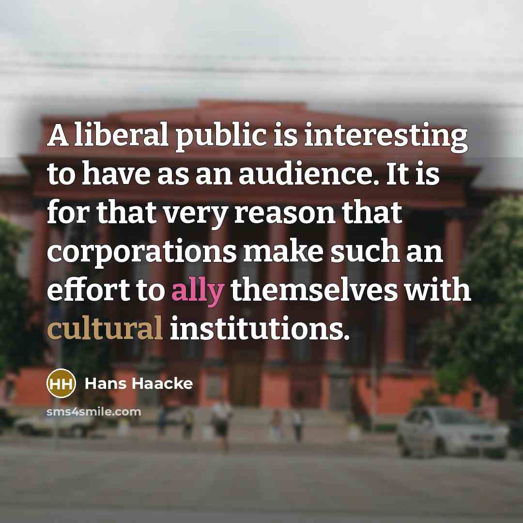 “A liberal public is interesting to have as an audience. It is for that very reason that corporations make such an effort to ally themselves with cultural institutions.” quote by Hans Haacke