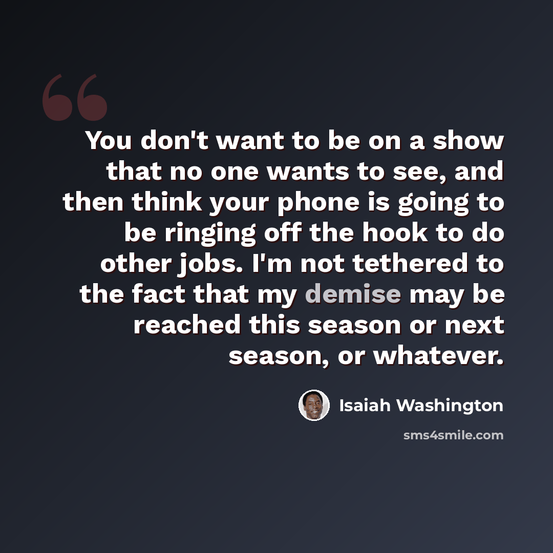 “You don't want to be on a show that no one wants to see, and then think your phone is going to be ringing off the hook to do other jobs. I'm not tethered to the fact that my demise may be reached this season or next season, or whatever.” quote by Isaiah Washington
