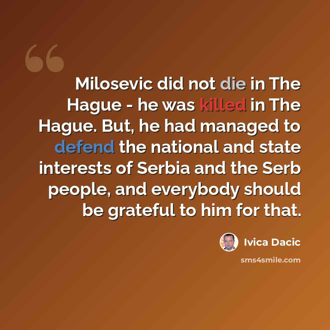 “Milosevic did not die in The Hague - he was killed in The Hague. But, he had managed to defend the national and state interests of Serbia and the Serb people, and everybody should be grateful to him for that.” quote by Ivica Dacic