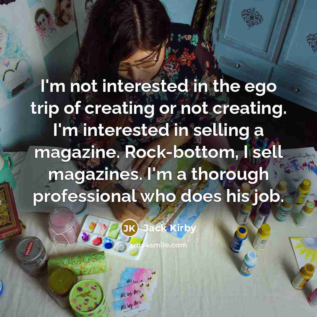 “I'm not interested in the ego trip of creating or not creating. I'm interested in selling a magazine. Rock-bottom, I sell magazines. I'm a thorough professional who does his job.” quote by Jack Kirby