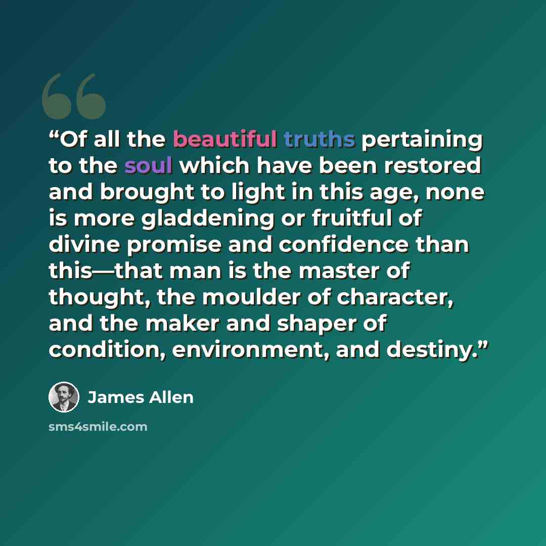 “Of all the beautiful truths pertaining to the soul which have been restored and brought to light in this age, none is more gladdening or fruitful of divine promise and confidence than this—that man is the master of thought, the moulder of character, and the maker and shaper of condition…” quote by James Allen