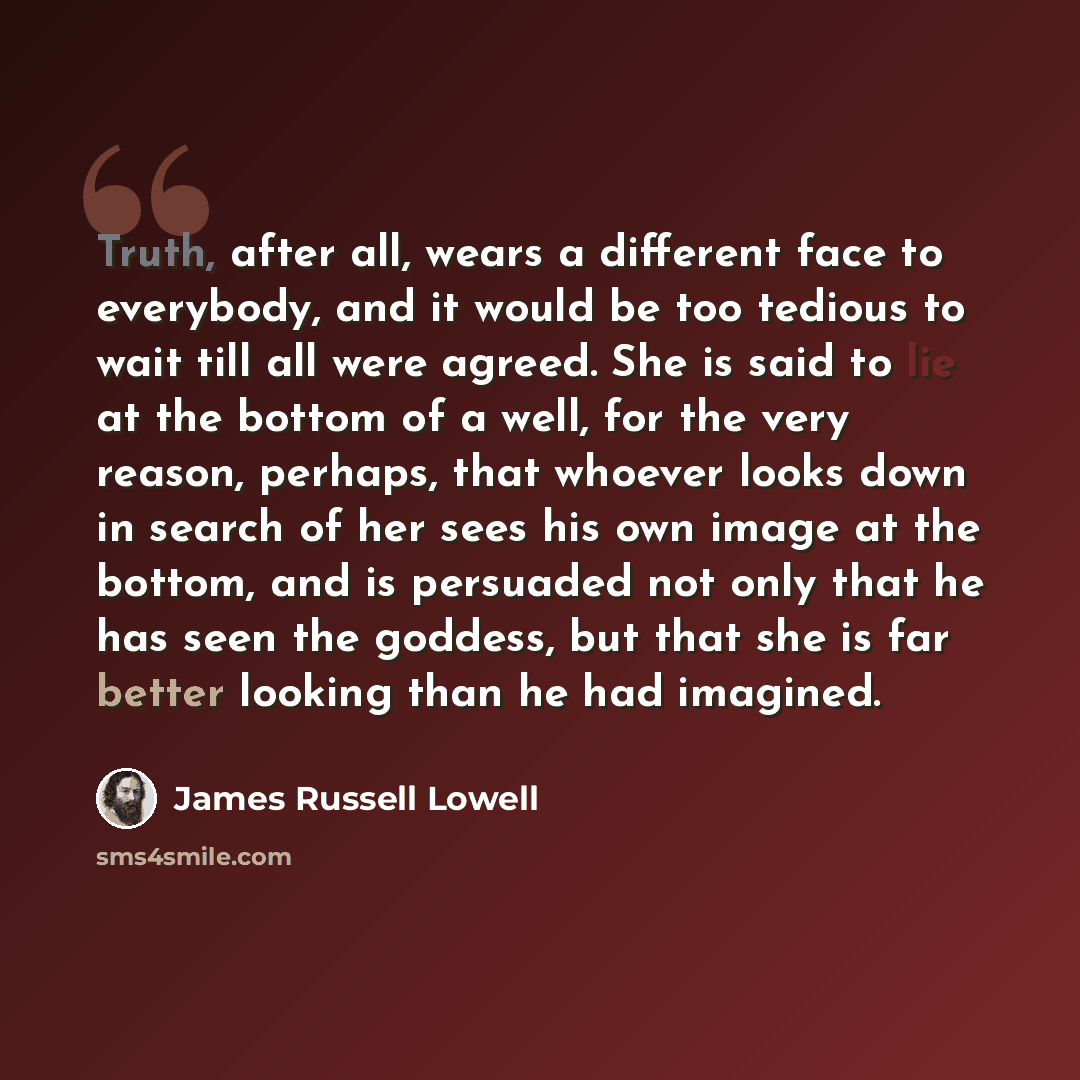 “Truth, after all, wears a different face to everybody, and it would be too tedious to wait till all were agreed. She is said to lie at the bottom of a well, for the very reason, perhaps, that whoever looks down in search of her sees his own image at the bottom, and is persuaded not only that he…” quote by James Russell Lowell