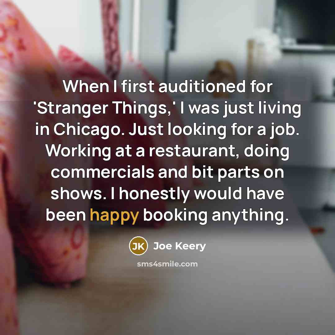 “When I first auditioned for 'Stranger Things,' I was just living in Chicago. Just looking for a job. Working at a restaurant, doing commercials and bit parts on shows. I honestly would have been happy booking anything.” quote by Joe Keery