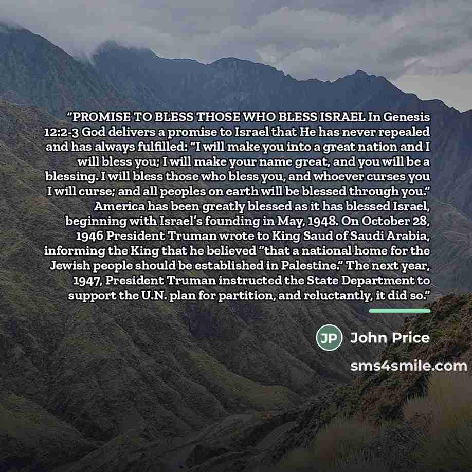 “PROMISE TO BLESS THOSE WHO BLESS ISRAEL In Genesis 12:2-3 God delivers a promise to Israel that He has never repealed and has always fulfilled: “I will make you into a great nation and I will bless you; I will make your name great, and you will be a blessing. I will bless those who bless you, and…” quote by John Price