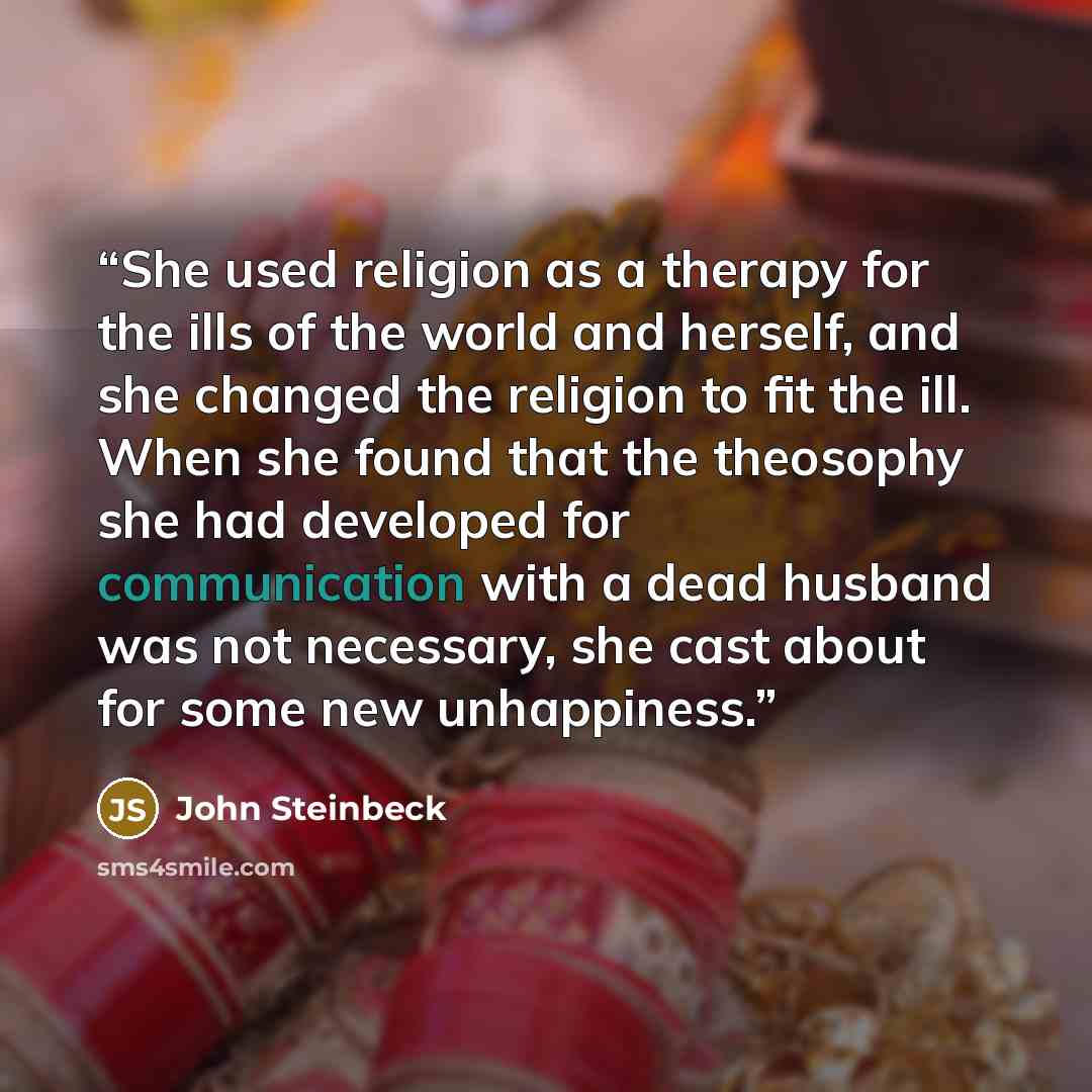 “She used religion as a therapy for the ills of the world and herself, and she changed the religion to fit the ill. When she found that the theosophy she had developed for communication with a dead husband was not necessary, she cast about for some new unhappiness.” quote by John Steinbeck