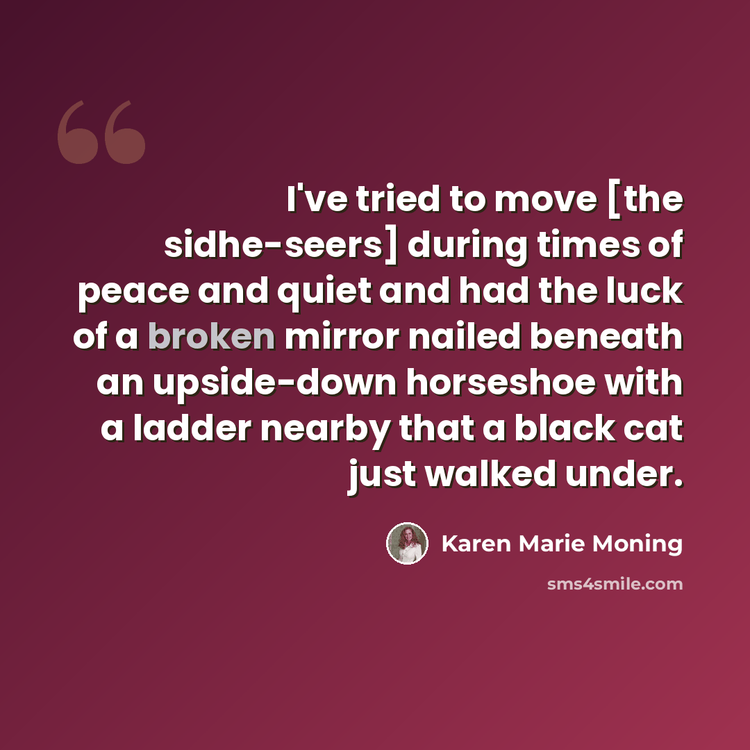 “I've tried to move [the sidhe-seers] during times of peace and quiet and had the luck of a broken mirror nailed beneath an upside-down horseshoe with a ladder nearby that a black cat just walked under.” quote by Karen Marie Moning