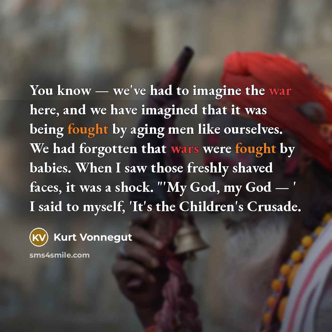 “You know — we've had to imagine the war here, and we have imagined that it was being fought by aging men like ourselves. We had forgotten that wars were fought by babies. When I saw those freshly shaved faces, it was a shock. "'My God, my God — ' I said to myself, 'It's the Children's Crusade.” quote by Kurt Vonnegut