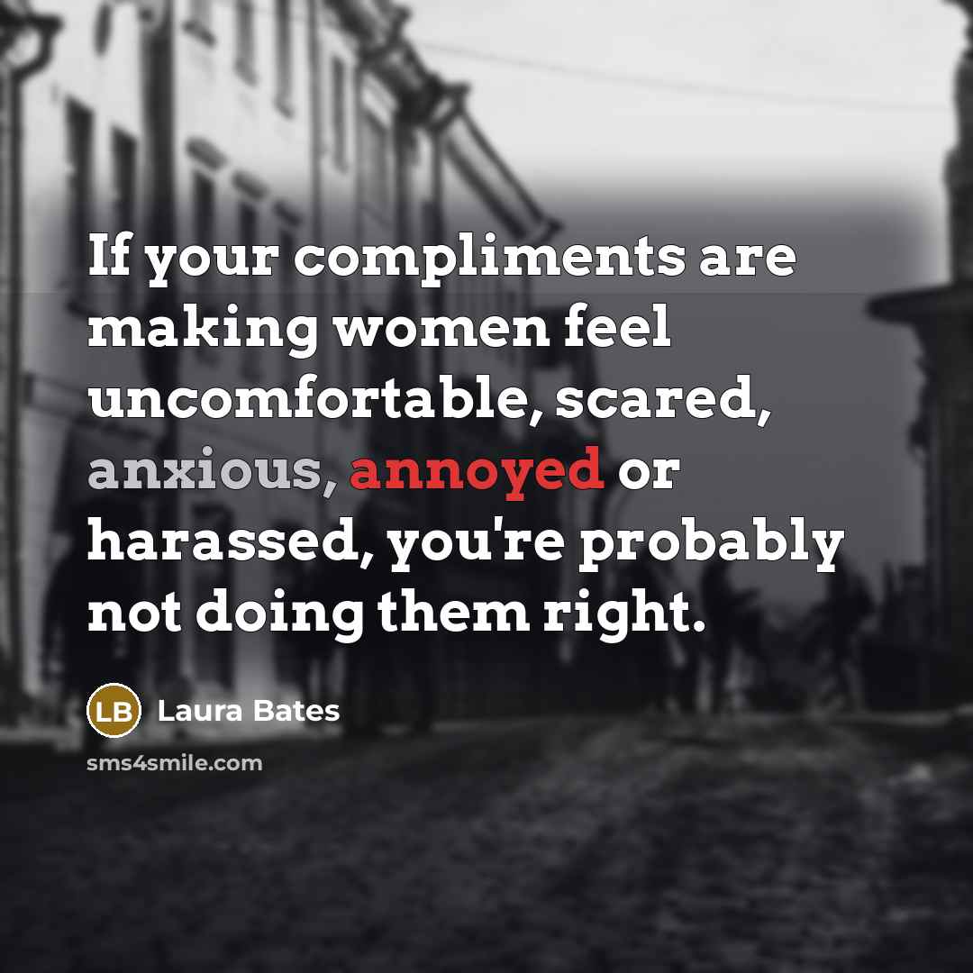 “If your compliments are making women feel uncomfortable, scared, anxious, annoyed or harassed, you're probably not doing them right.” quote by Laura Bates