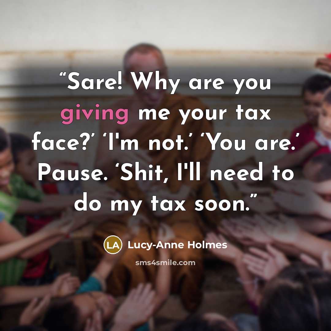“Sare! Why are you giving me your tax face?’ ‘I'm not.’ ‘You are.’ Pause. ‘Shit, I'll need to do my tax soon.” quote by Lucy-Anne Holmes