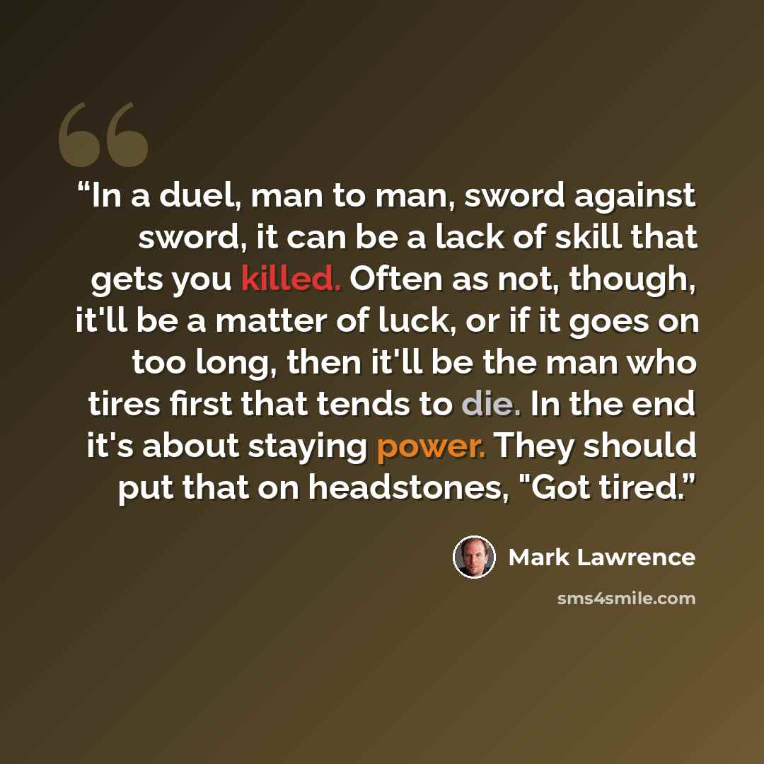 “In a duel, man to man, sword against sword, it can be a lack of skill that gets you killed. Often as not, though, it'll be a matter of luck, or if it goes on too long, then it'll be the man who tires first that tends to die. In the end it's about staying power. They should put that on headstones…” quote by Mark Lawrence