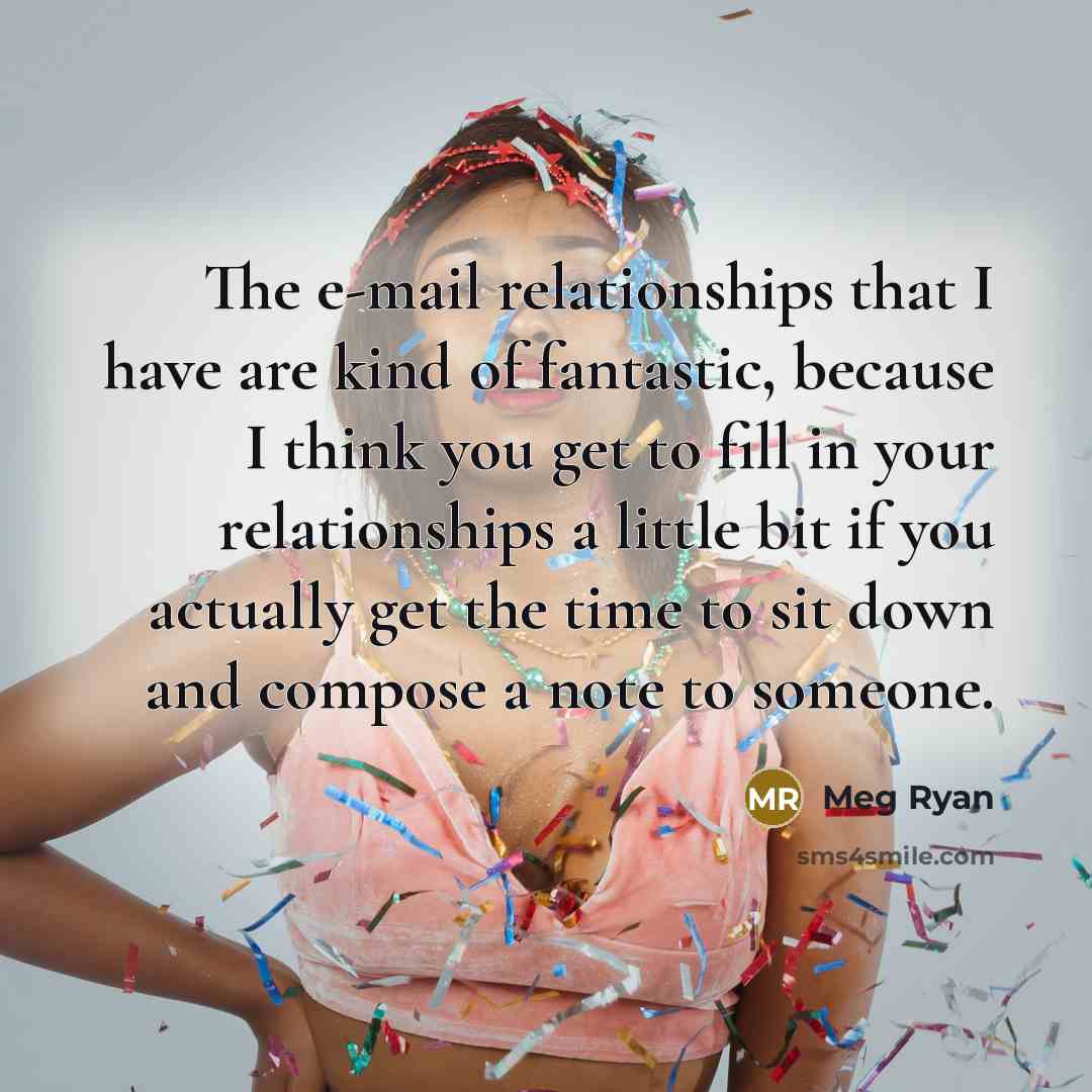 “The e-mail relationships that I have are kind of fantastic, because I think you get to fill in your relationships a little bit if you actually get the time to sit down and compose a note to someone.” quote by Meg Ryan