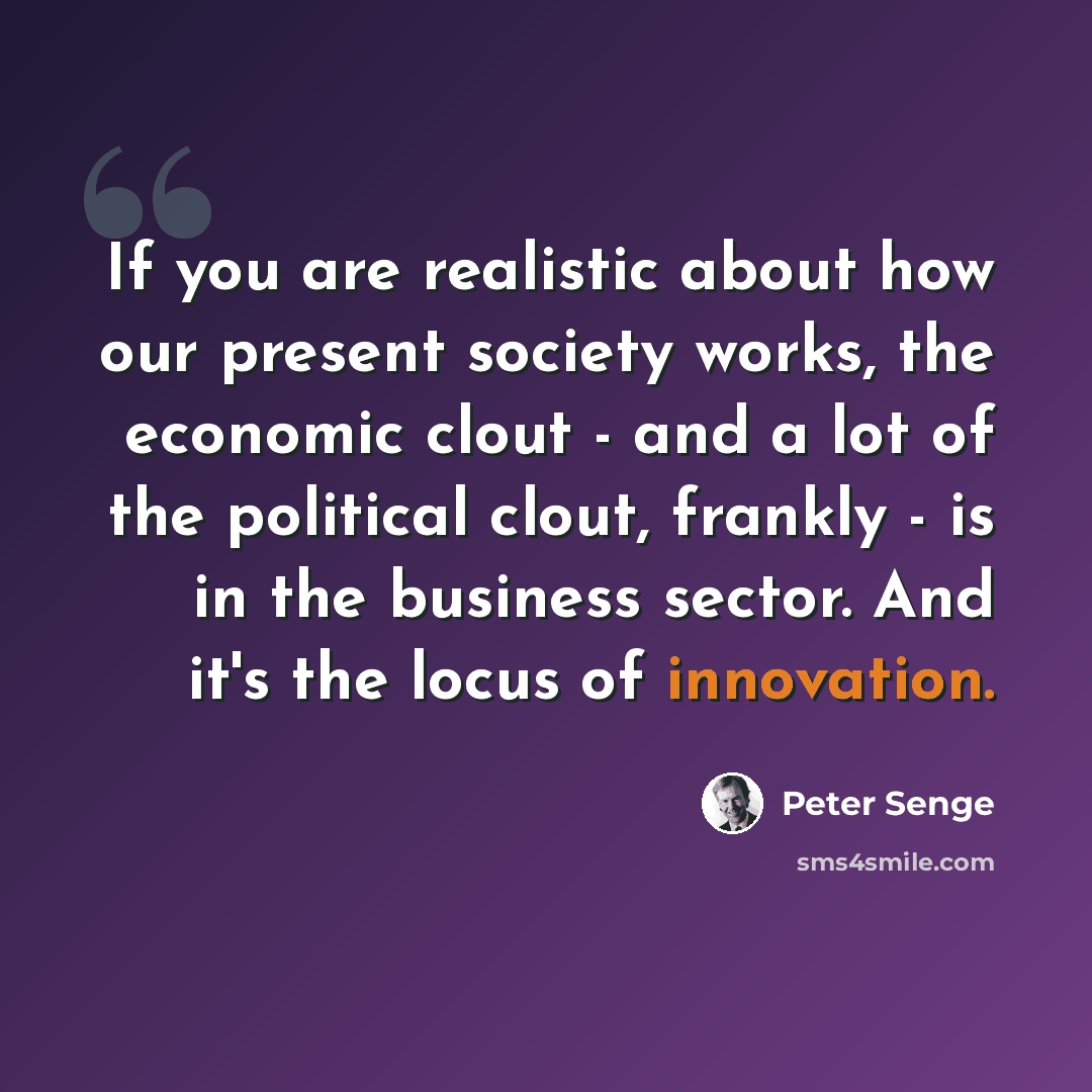 “If you are realistic about how our present society works, the economic clout - and a lot of the political clout, frankly - is in the business sector. And it's the locus of innovation.” quote by Peter Senge