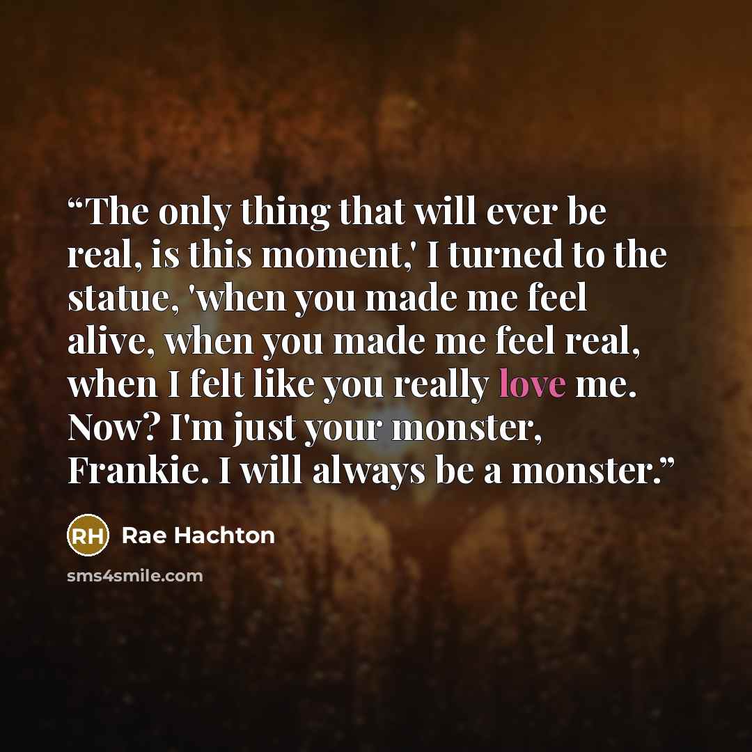 “The only thing that will ever be real, is this moment,' I turned to the statue, 'when you made me feel alive, when you made me feel real, when I felt like you really love me. Now? I'm just your monster, Frankie. I will always be a monster.” quote by Rae Hachton