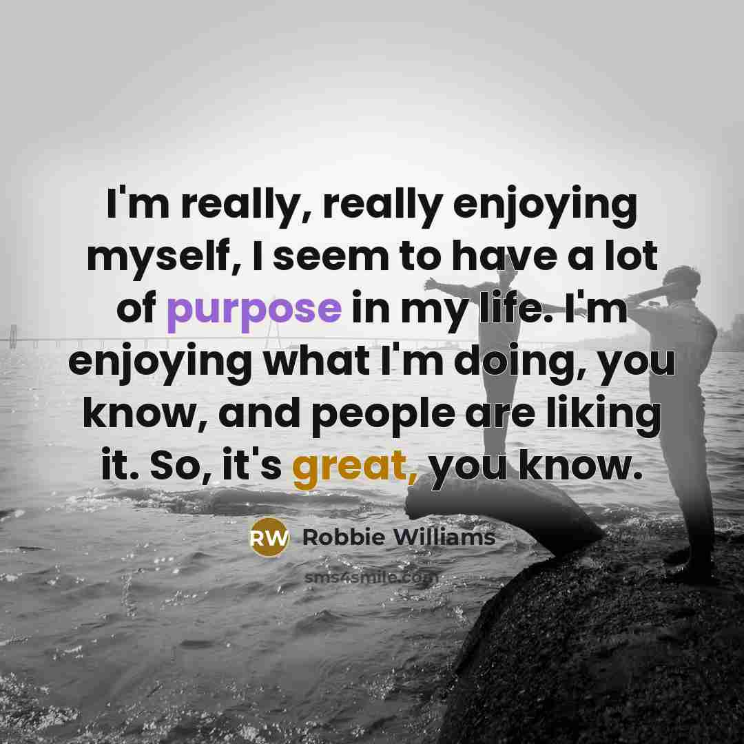 “I'm really, really enjoying myself, I seem to have a lot of purpose in my life. I'm enjoying what I'm doing, you know, and people are liking it. So, it's great, you know.” quote by Robbie Williams