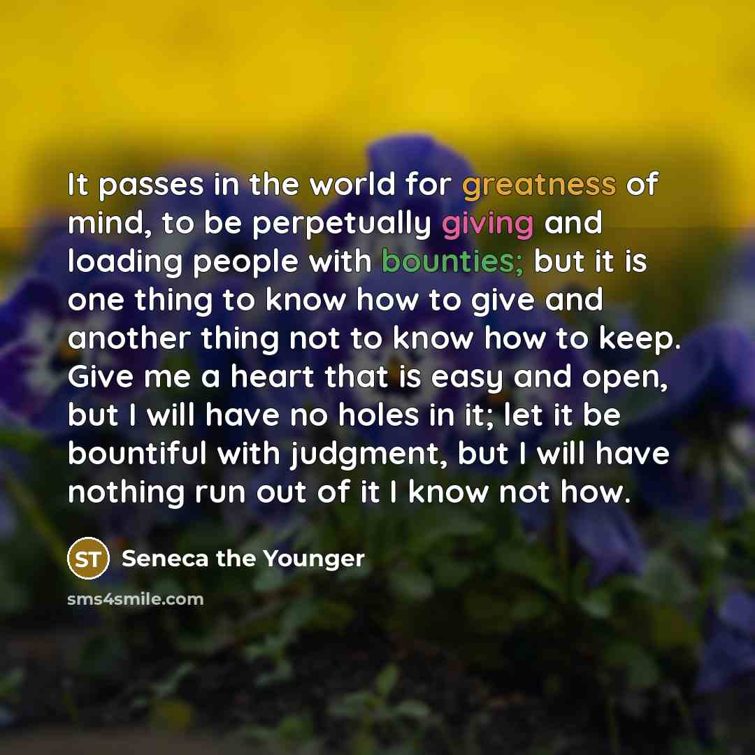 “It passes in the world for greatness of mind, to be perpetually giving and loading people with bounties; but it is one thing to know how to give and another thing not to know how to keep. Give me a heart that is easy and open, but I will have no holes in it; let it be bountiful with judgment, but…” quote by Seneca the Younger
