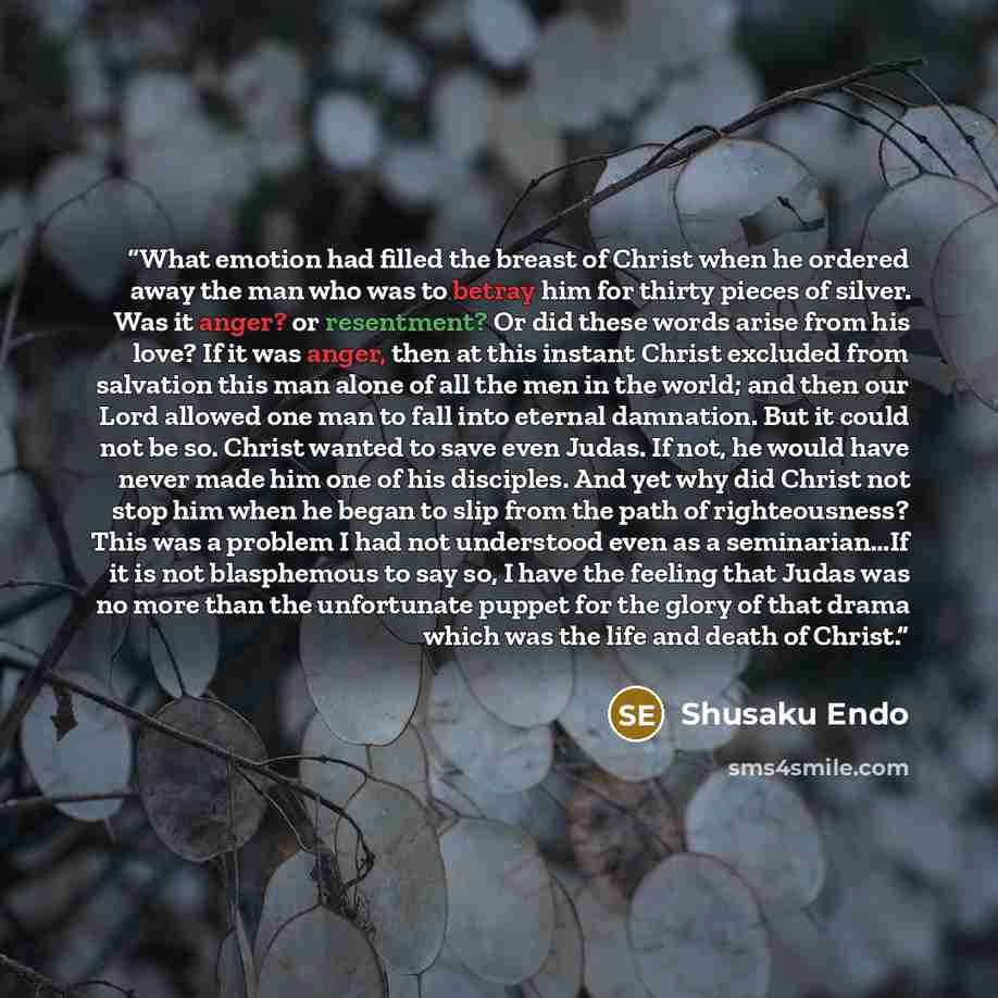 “What emotion had filled the breast of Christ when he ordered away the man who was to betray him for thirty pieces of silver. Was it anger? or resentment? Or did these words arise from his love? If it was anger, then at this instant Christ excluded from salvation this man alone of all the men in…” quote by Shusaku Endo