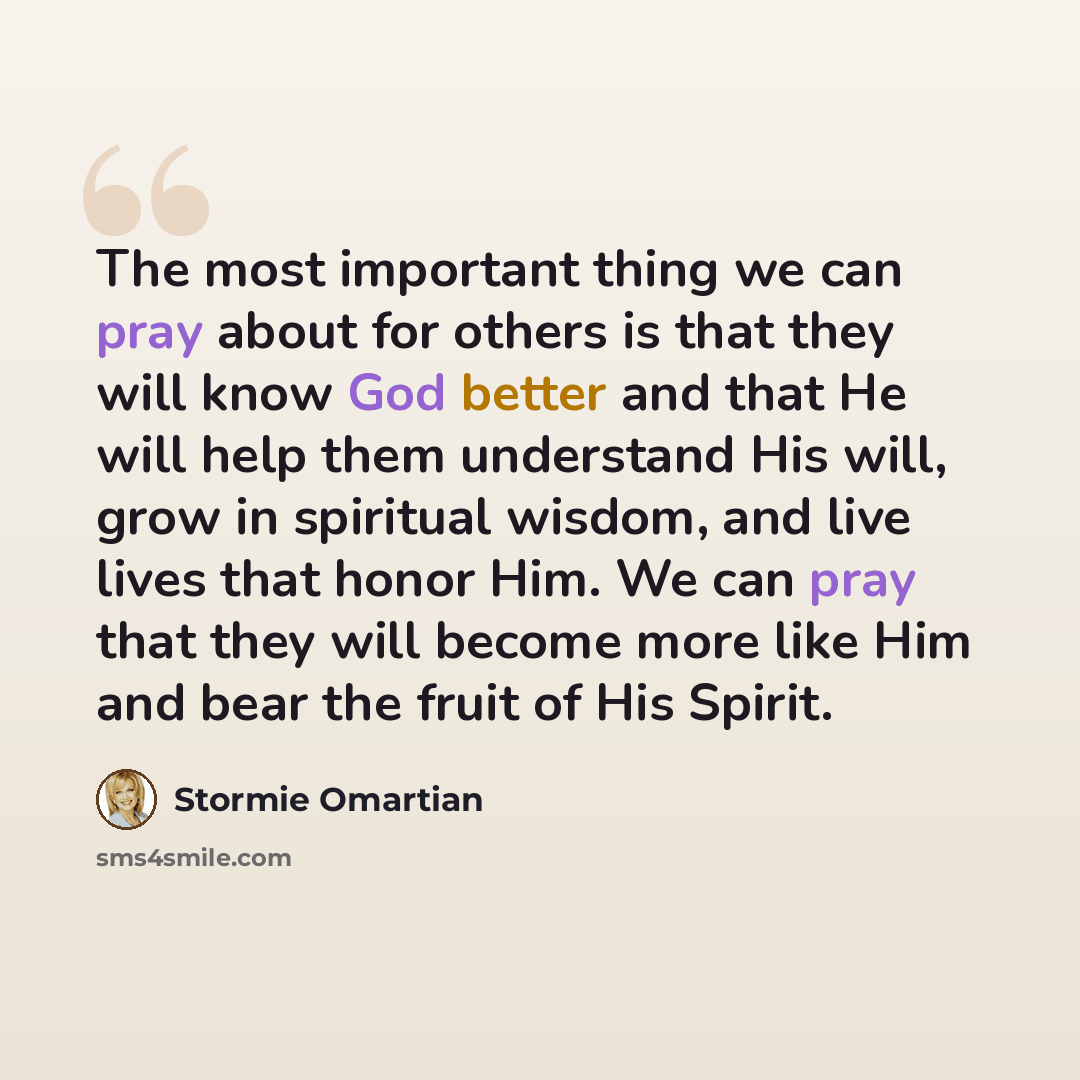 “The most important thing we can pray about for others is that they will know God better and that He will help them understand His will, grow in spiritual wisdom, and live lives that honor Him. We can pray that they will become more like Him and bear the fruit of His Spirit.” quote by Stormie Omartian